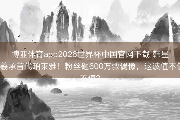 博亚体育app2026世界杯中国官网下载 韩星李羲承首代珀莱雅！粉丝砸600万救偶像，这波值不值？