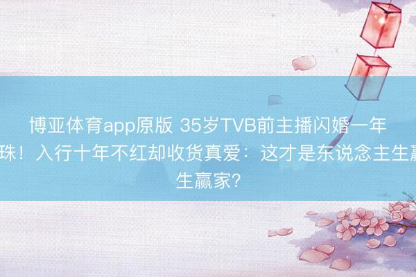 博亚体育app原版 35岁TVB前主播闪婚一年就孕珠！入行十年不红却收货真爱：这才是东说念主生赢家？