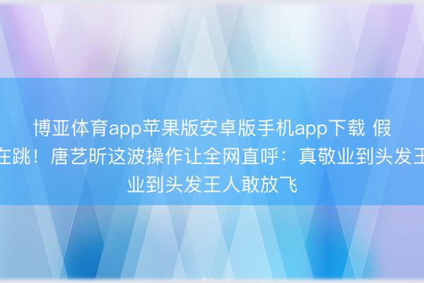 博亚体育app苹果版安卓版手机app下载 假发掉了还在跳！唐艺昕这波操作让全网直呼：真敬业到头发王人敢放飞