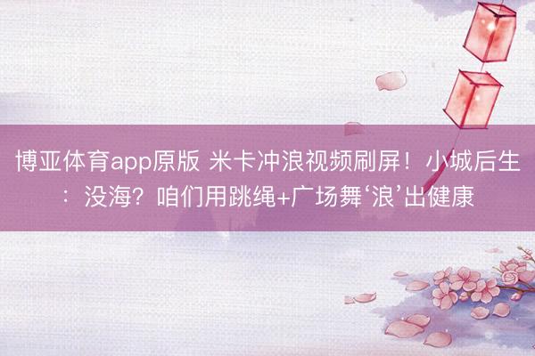 博亚体育app原版 米卡冲浪视频刷屏！小城后生：没海？咱们用跳绳+广场舞‘浪’出健康