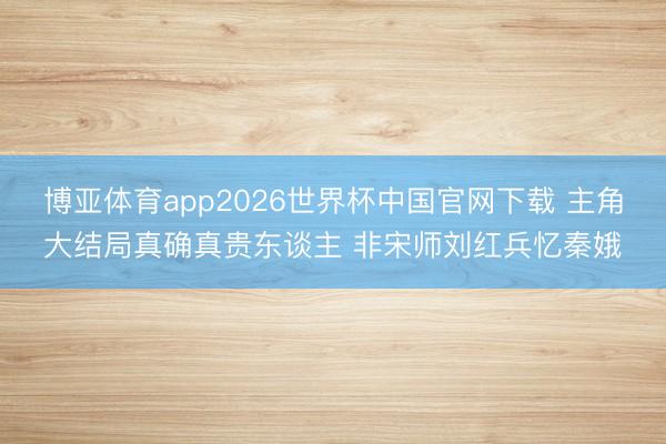 博亚体育app2026世界杯中国官网下载 主角大结局真确真贵东谈主 非宋师刘红兵忆秦娥