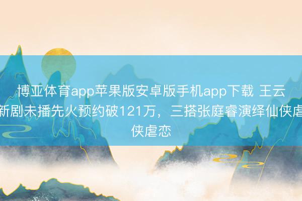 博亚体育app苹果版安卓版手机app下载 王云云新剧未播先火预约破121万，三搭张庭睿演绎仙侠虐恋