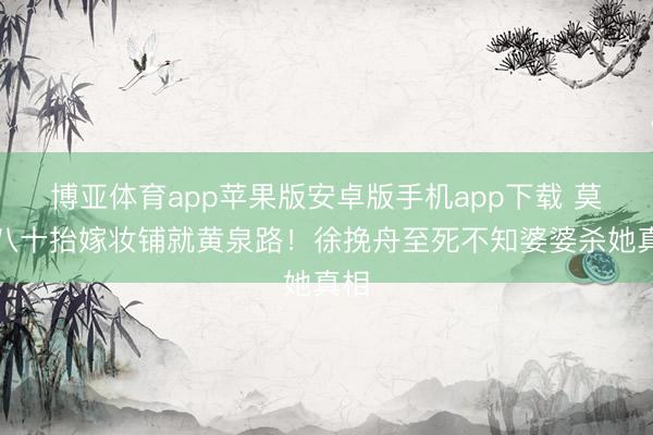 博亚体育app苹果版安卓版手机app下载 莫离八十抬嫁妆铺就黄泉路！徐挽舟至死不知婆婆杀她真相