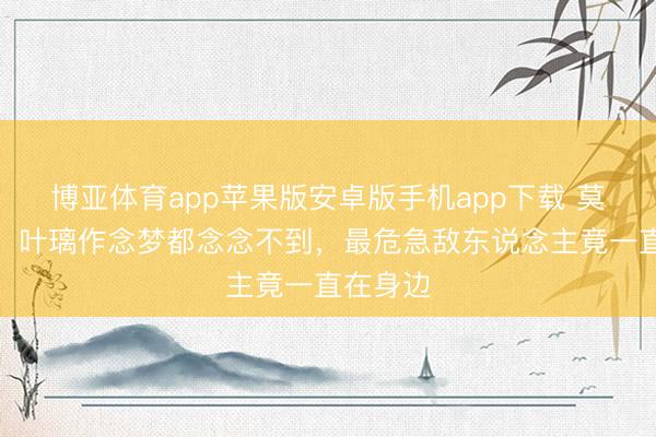 博亚体育app苹果版安卓版手机app下载 莫离首播：叶璃作念梦都念念不到，最危急敌东说念主竟一直在身边