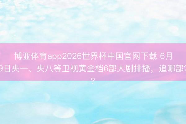 博亚体育app2026世界杯中国官网下载 6月9日央一、央八等卫视黄金档6部大剧排播，追哪部？