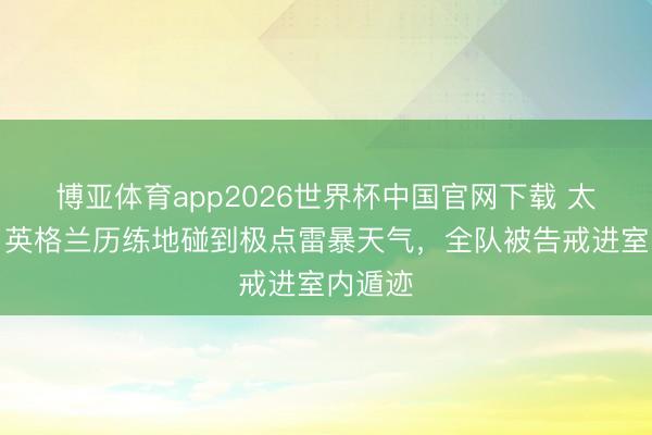 博亚体育app2026世界杯中国官网下载 太阳报：英格兰历练地碰到极点雷暴天气，全队被告戒进室内遁迹