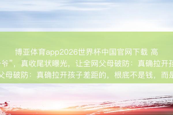 博亚体育app2026世界杯中国官网下载 高考现场爆火的“迈巴赫少爷”，真收尾状曝光，让全网父母破防：真确拉开孩子差距的，根底不是钱，而是……