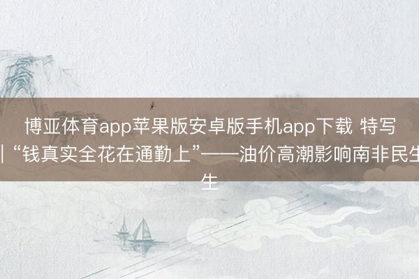 博亚体育app苹果版安卓版手机app下载 特写｜“钱真实全花在通勤上”——油价高潮影响南非民生