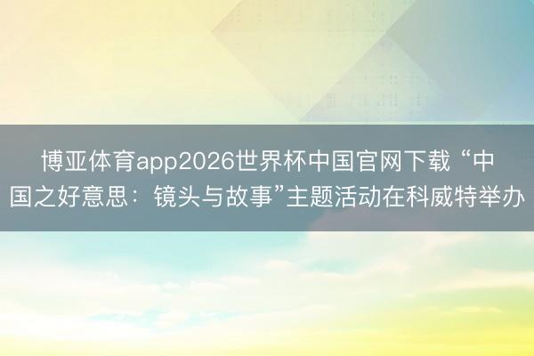 博亚体育app2026世界杯中国官网下载 “中国之好意思：镜头与故事”主题活动在科威特举办