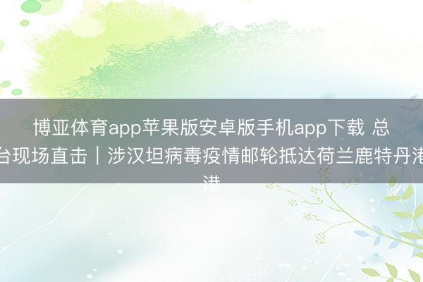 博亚体育app苹果版安卓版手机app下载 总台现场直击｜涉汉坦病毒疫情邮轮抵达荷兰鹿特丹港