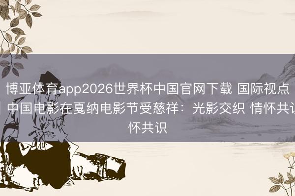 博亚体育app2026世界杯中国官网下载 国际视点｜中国电影在戛纳电影节受慈祥：光影交织 情怀共识