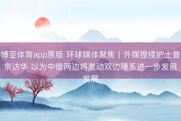 博亚体育app原版 环球媒体聚焦｜外媒捏续护士普京访华 以为中俄两边将激动双边陲系进一步发展