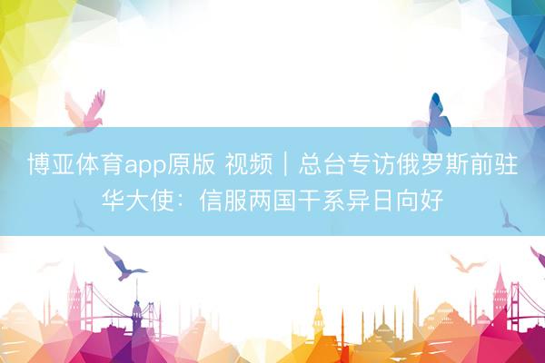 博亚体育app原版 视频｜总台专访俄罗斯前驻华大使：信服两国干系异日向好