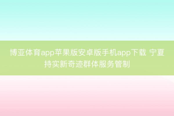 博亚体育app苹果版安卓版手机app下载 宁夏持实新奇迹群体服务管制