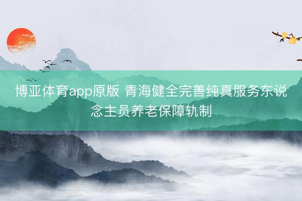 博亚体育app原版 青海健全完善纯真服务东说念主员养老保障轨制