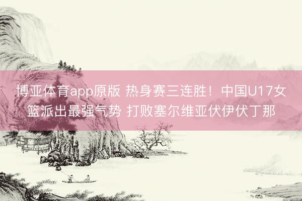博亚体育app原版 热身赛三连胜！中国U17女篮派出最强气势 打败塞尔维亚伏伊伏丁那