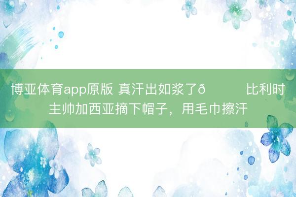 博亚体育app原版 真汗出如浆了😅比利时主帅加西亚摘下帽子，<a href=