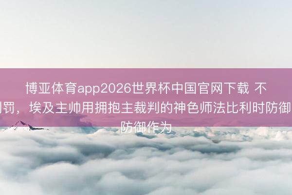 博亚体育app2026世界杯中国官网下载 不悦判罚，埃及主帅用拥抱主裁判的神色师法比利时防御作为