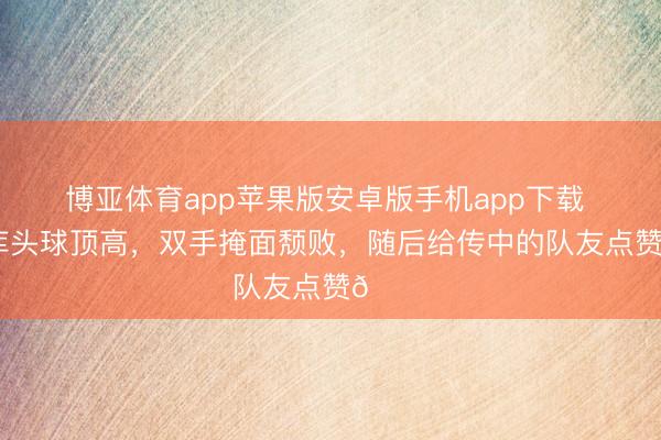 博亚体育app苹果版安卓版手机app下载 卢卡库头球顶高，双手掩面颓败，随后给传中的队友点赞👍