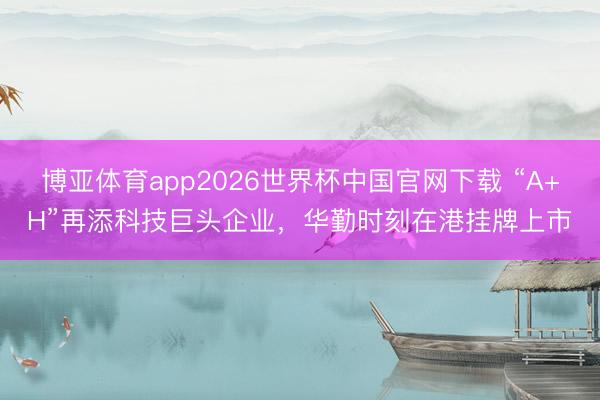博亚体育app2026世界杯中国官网下载 “A+H”再添科技巨头企业,华勤时刻在港挂牌上市