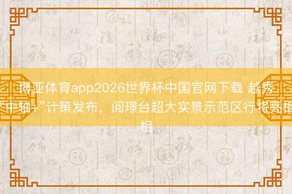 博亚体育app2026世界杯中国官网下载 越秀“中轴+”计策发布，阅璟台超大实景示范区行将亮相
