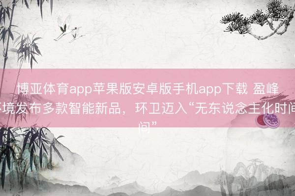 博亚体育app苹果版安卓版手机app下载 盈峰环境发布多款智能新品，环卫迈入“无东说念主化时间”