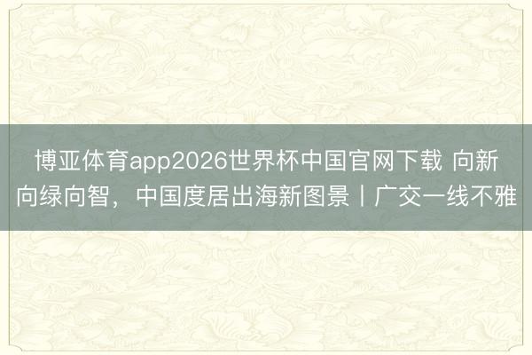 博亚体育app2026世界杯中国官网下载 向新向绿向智，中国度居出海新图景丨广交一线不雅
