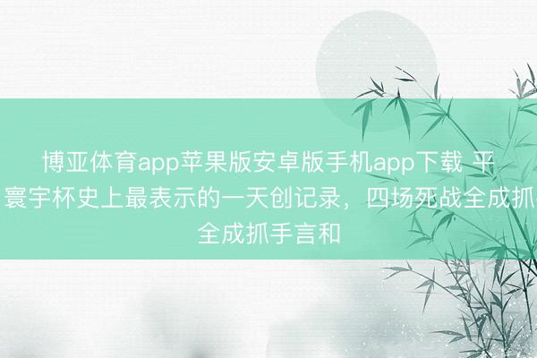 博亚体育app苹果版安卓版手机app下载 平局日！寰宇杯史上最表示的一天创记录，四场死战全成抓手言和