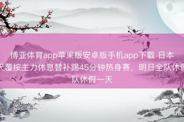 博亚体育app苹果版安卓版手机app下载 日本队当天覆按主力休息替补踢45分钟热身赛，明日全队休假一天