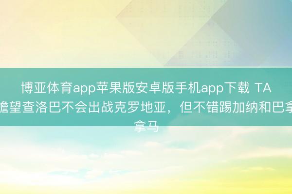 博亚体育app苹果版安卓版手机app下载 TA:瞻望查洛巴不会出战克罗地亚,但不错踢加纳和巴拿马