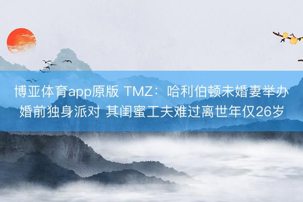 博亚体育app原版 TMZ：哈利伯顿未婚妻举办婚前独身派对 其闺蜜工夫难过离世年仅26岁
