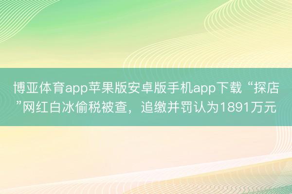 博亚体育app苹果版安卓版手机app下载 “探店”网红白冰偷税被查，追缴并罚认为1891万元