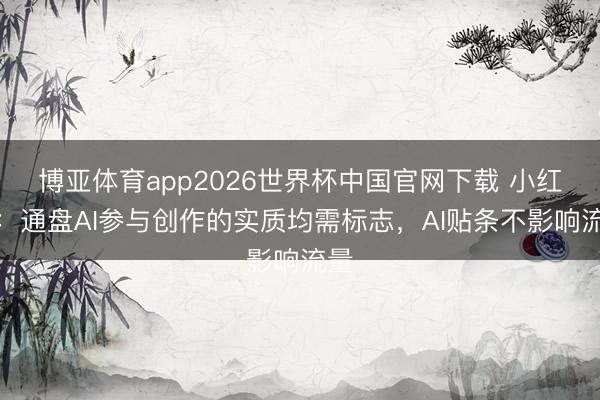 博亚体育app2026世界杯中国官网下载 小红书：通盘AI参与创作的实质均需标志，AI贴条不影响流量