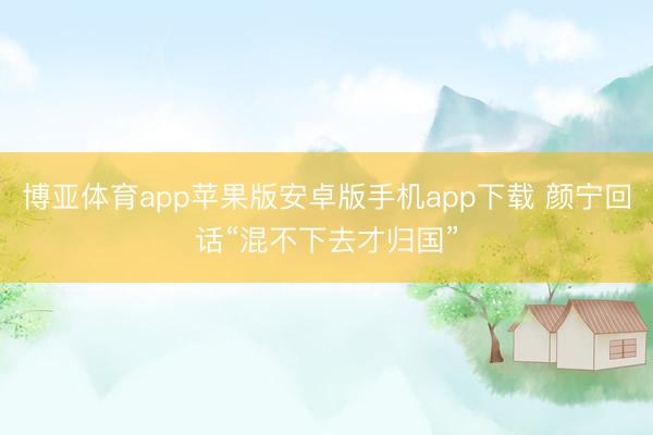 博亚体育app苹果版安卓版手机app下载 颜宁回话“混不下去才归国”