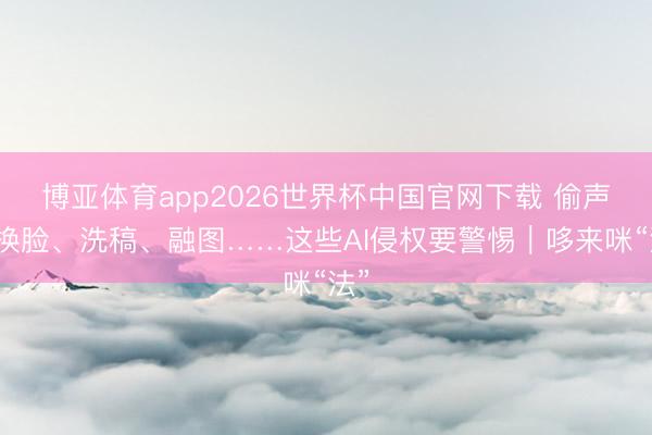 博亚体育app2026世界杯中国官网下载 偷声、换脸、洗稿、融图……这些AI侵权要警惕｜哆来咪“法”