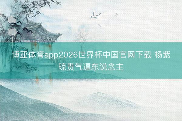 博亚体育app2026世界杯中国官网下载 杨紫琼贵气逼东说念主