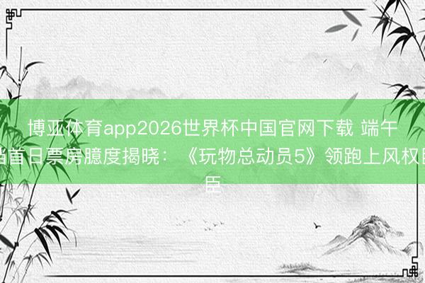 博亚体育app2026世界杯中国官网下载 端午档首日票房臆度揭晓:《玩物总动员5》领跑上风权臣