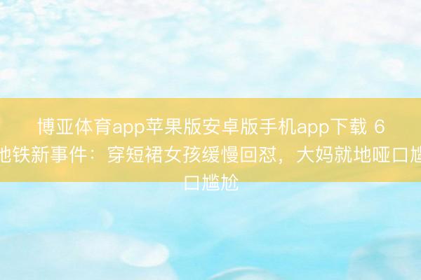 博亚体育app苹果版安卓版手机app下载 6月地铁新事件:穿短裙女孩缓慢回怼,大妈就地哑口尴尬