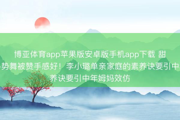 博亚体育app苹果版安卓版手机app下载 甜馨浓妆跳手势舞被赞手感好！李小璐单亲家庭的素养诀要引中年姆妈效仿