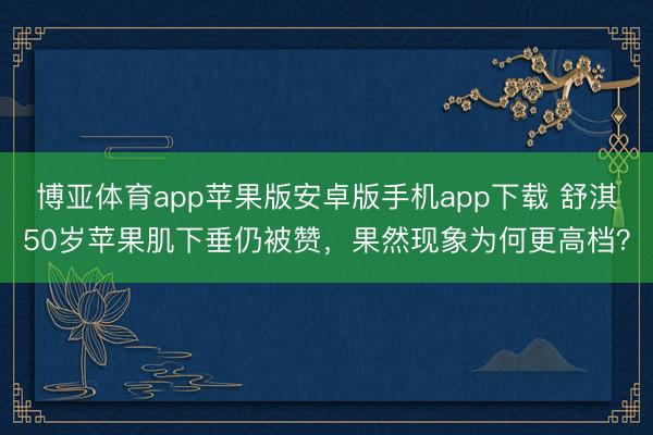 博亚体育app苹果版安卓版手机app下载 舒淇50岁苹果肌下垂仍被赞，果然现象为何更高档？