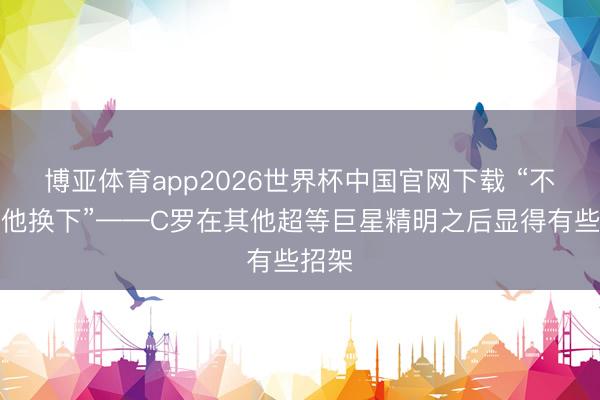 博亚体育app2026世界杯中国官网下载 “不敢把他换下”——C罗在其他超等巨星精明之后显得有些招架