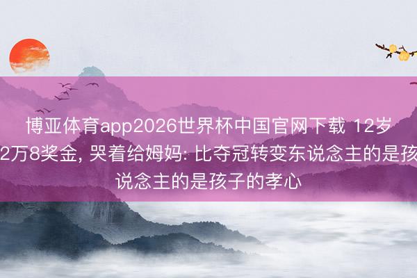 博亚体育app2026世界杯中国官网下载 12岁孟新艺拿2万8奖金, 哭着给姆妈: 比夺冠转变东说念主的是孩子的孝心